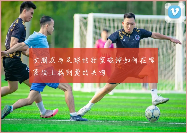 女朋友与足球的甜蜜碰撞如何在绿茵场上找到爱的共鸣
