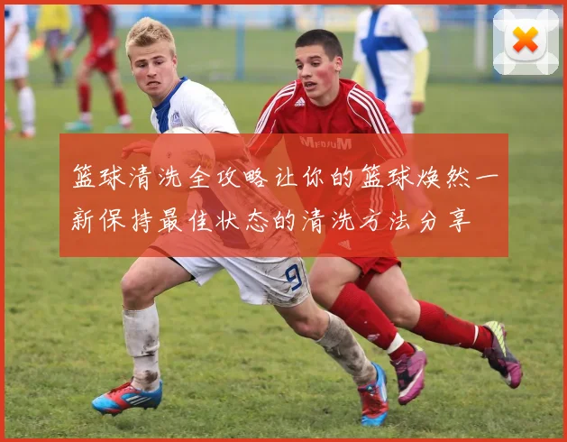 篮球清洗全攻略让你的篮球焕然一新保持最佳状态的清洗方法分享