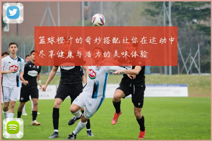 篮球橙汁的奇妙搭配让你在运动中尽享健康与活力的美味体验