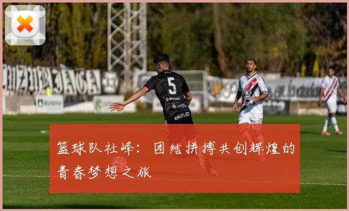 篮球队社峰：团结拼搏共创辉煌的青春梦想之旅