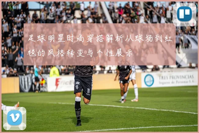 足球明星时尚穿搭解析从球场到红毯的风格转变与个性展示