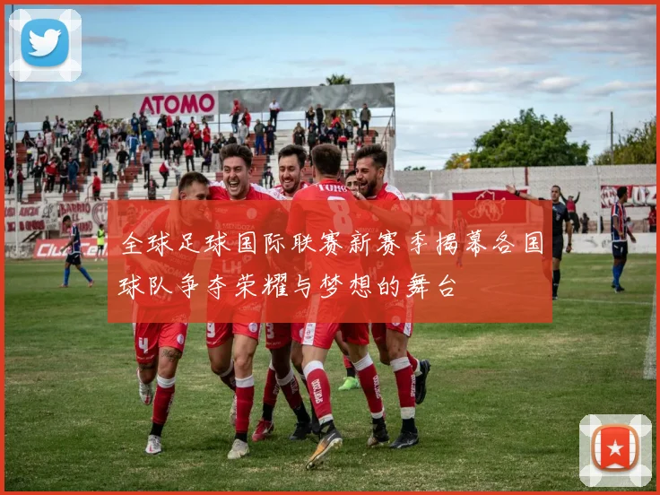 全球足球国际联赛新赛季揭幕各国球队争夺荣耀与梦想的舞台