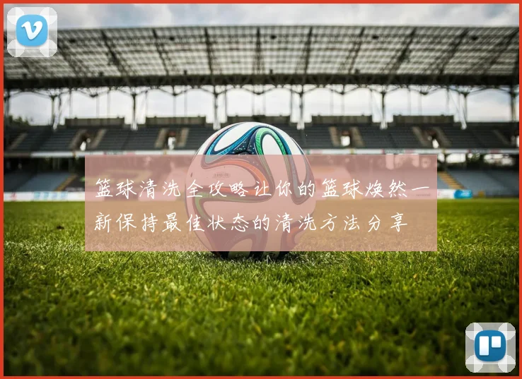 篮球清洗全攻略让你的篮球焕然一新保持最佳状态的清洗方法分享