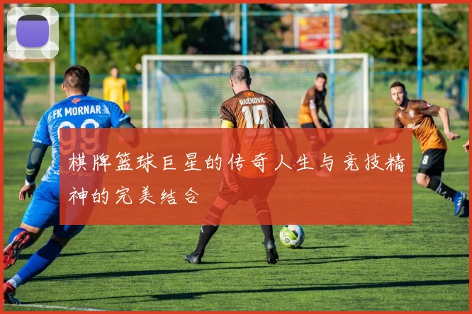 棋牌篮球巨星的传奇人生与竞技精神的完美结合